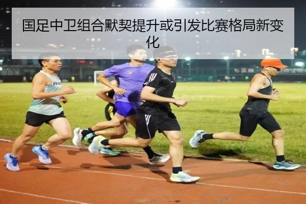国足中卫组合默契提升或引发比赛格局新变化