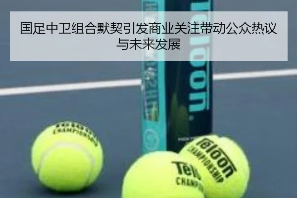 国足中卫组合默契引发商业关注带动公众热议与未来发展